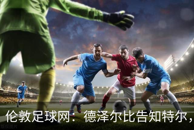 伦敦足球网：德泽尔比告知特尔，他下赛季将会得到重用